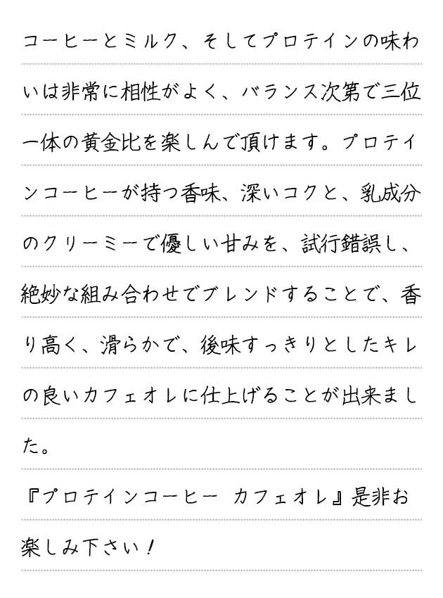 ベースのコーヒーにシトルリンの甘み、ホエイペプチドのほのかな苦み、コラーゲンの深いコクが加わる事で、バランスに優れ、 リッチ且つ甘い余韻の長く続く、ブラックで美味しいコーヒーに仕上がりました。甘いローストナッツの風味とクリーミーな(リッチな)マウスフィール、カラメルのような甘い余韻の長く続くコーヒーです。