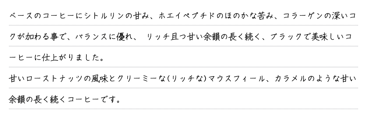 ベースのコーヒーにシトルリンの甘み、ホエイペプチドのほのかな苦み、コラーゲンの深いコクが加わる事で、バランスに優れ、 リッチ且つ甘い余韻の長く続く、ブラックで美味しいコーヒーに仕上がりました。甘いローストナッツの風味とクリーミーな(リッチな)マウスフィール、カラメルのような甘い余韻の長く続くコーヒーです。