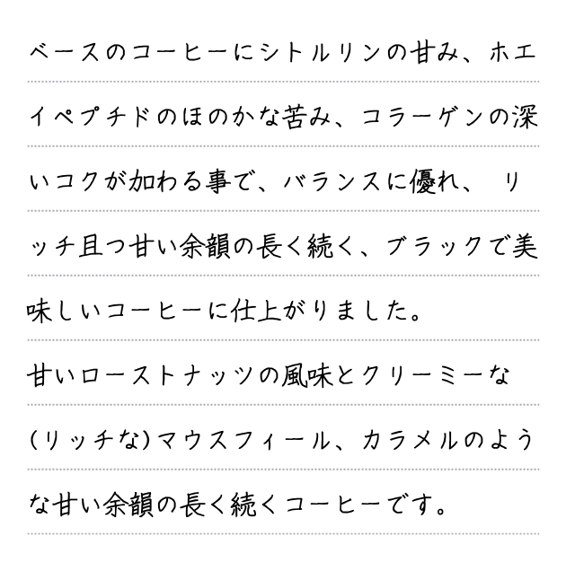ベースのコーヒーにシトルリンの甘み、ホエイペプチドのほのかな苦み、コラーゲンの深いコクが加わる事で、バランスに優れ、 リッチ且つ甘い余韻の長く続く、ブラックで美味しいコーヒーに仕上がりました。甘いローストナッツの風味とクリーミーな(リッチな)マウスフィール、カラメルのような甘い余韻の長く続くコーヒーです。